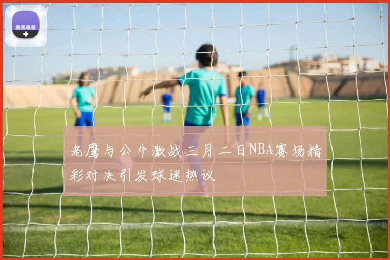 老鹰与公牛激战三月二日NBA赛场精彩对决引发球迷热议