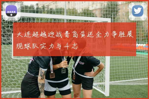 大连超越迎战青岛黄还全力争胜展现球队实力与斗志