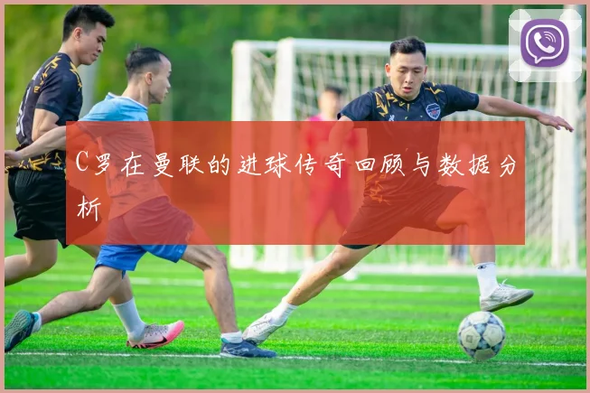 C罗在曼联的进球传奇回顾与数据分析