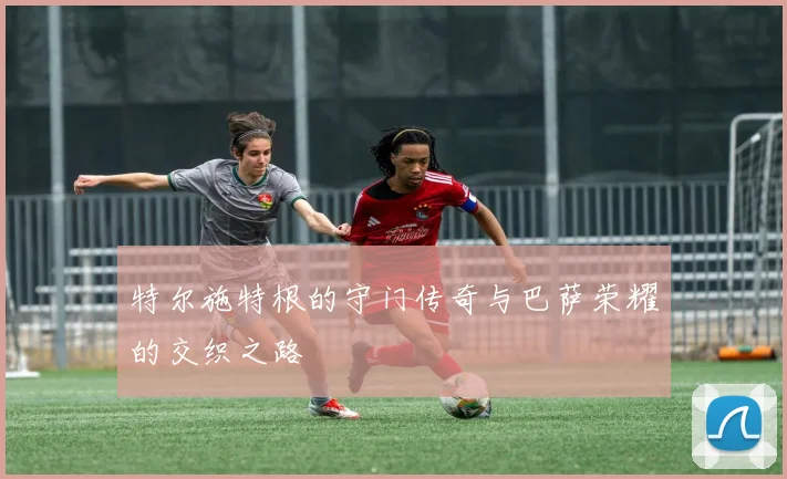 特尔施特根的守门传奇与巴萨荣耀的交织之路