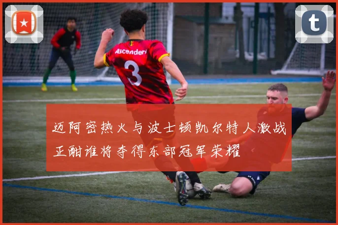 迈阿密热火与波士顿凯尔特人激战正酣谁将夺得东部冠军荣耀