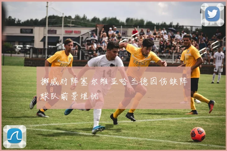 挪威对阵塞尔维亚哈兰德因伤缺阵球队前景堪忧