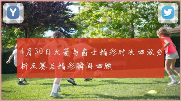 4月30日火箭与爵士精彩对决回放分析及赛后精彩瞬间回顾