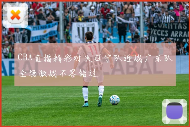 CBA直播精彩对决辽宁队迎战广东队全场激战不容错过