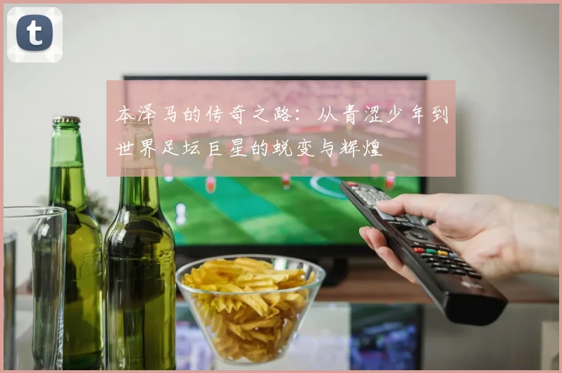 本泽马的传奇之路：从青涩少年到世界足坛巨星的蜕变与辉煌