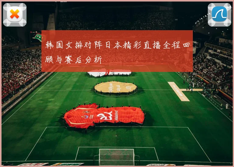 韩国女排对阵日本精彩直播全程回顾与赛后分析