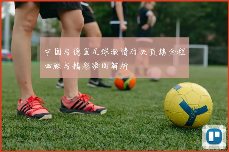 中国与德国足球激情对决直播全程回顾与精彩瞬间解析