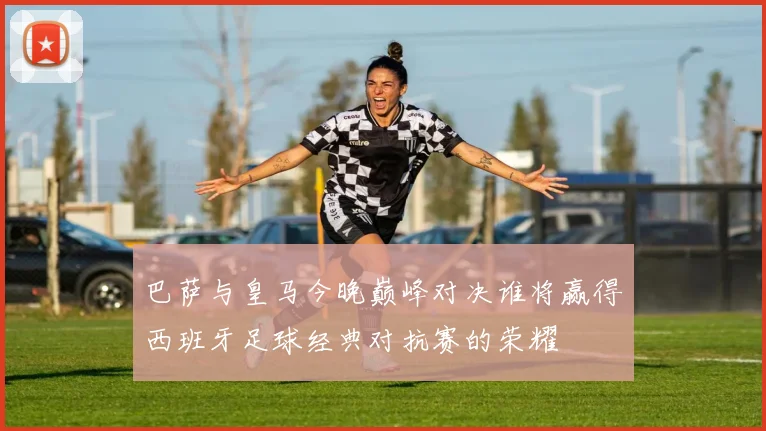 巴萨与皇马今晚巅峰对决谁将赢得西班牙足球经典对抗赛的荣耀