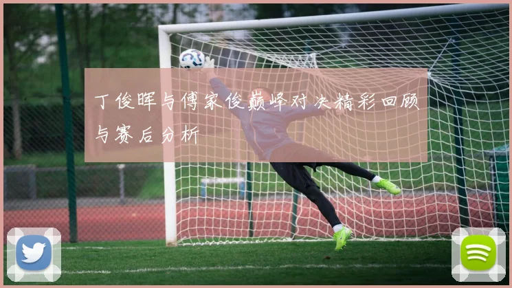 丁俊晖与傅家俊巅峰对决精彩回顾与赛后分析