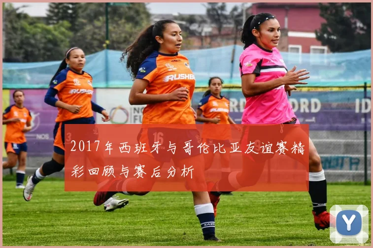 2017年西班牙与哥伦比亚友谊赛精彩回顾与赛后分析