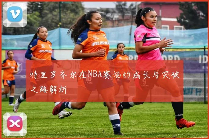 特里罗齐尔在NBA赛场的成长与突破之路解析