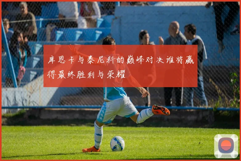 库恩卡与泰尼科的巅峰对决谁将赢得最终胜利与荣耀