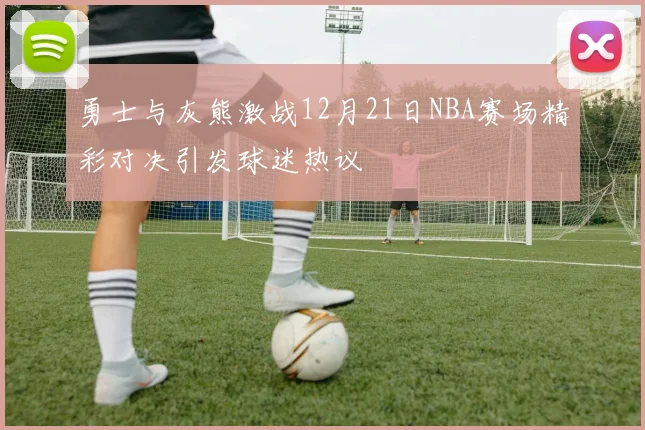 勇士与灰熊激战12月21日NBA赛场精彩对决引发球迷热议