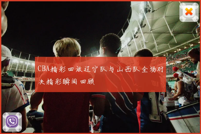 CBA精彩回放辽宁队与山西队全场对决精彩瞬间回顾