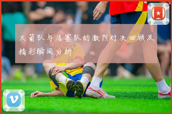 火箭队与活塞队的激烈对决回顾及精彩瞬间分析