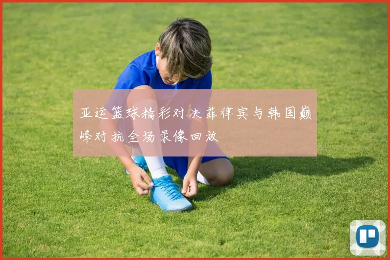 亚运篮球精彩对决菲律宾与韩国巅峰对抗全场录像回放