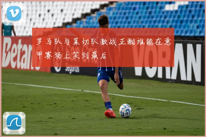 罗马队与莱切队激战正酣谁能在意甲赛场上笑到最后