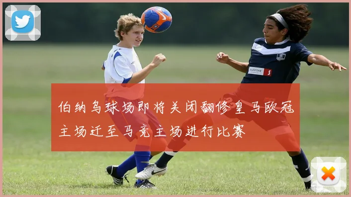 伯纳乌球场即将关闭翻修皇马欧冠主场迁至马竞主场进行比赛