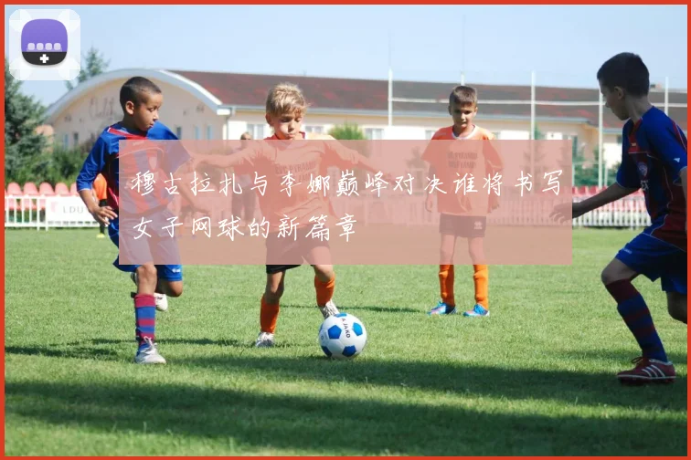 穆古拉扎与李娜巅峰对决谁将书写女子网球的新篇章