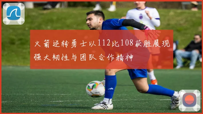 火箭逆转勇士以112比108获胜展现强大韧性与团队合作精神