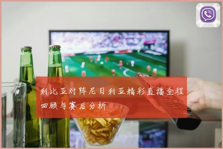 利比亚对阵尼日利亚精彩直播全程回顾与赛后分析