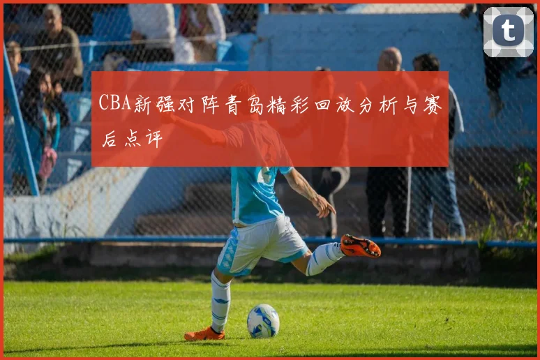 CBA新强对阵青岛精彩回放分析与赛后点评
