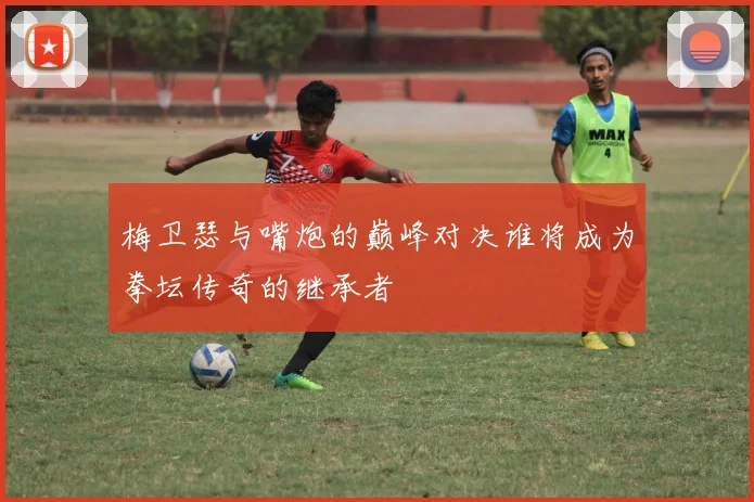 梅卫瑟与嘴炮的巅峰对决谁将成为拳坛传奇的继承者